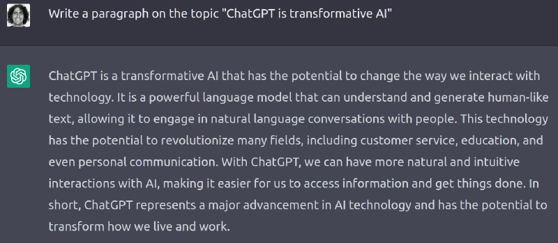 ChatGPT Prompt: 'Write a paragraph on the topic "ChatGPT is transformative AI".' Response: 'ChatGPT is a transformative AI that has the potential to change the way we interact with technology. It is a powerful language model that can understand and generate human-like text, allowing it to engage in natural language conversations with people. This technology has the potential to revolutionize many fields, including customer service, education, and even personal communication. With ChatGPT, we can have more natural and intuitive interactions with AI, making it easier for us to access information and get things done. In short, ChatGPT represents a major advancement in AI technology and has the potential to transform how we live and work.'